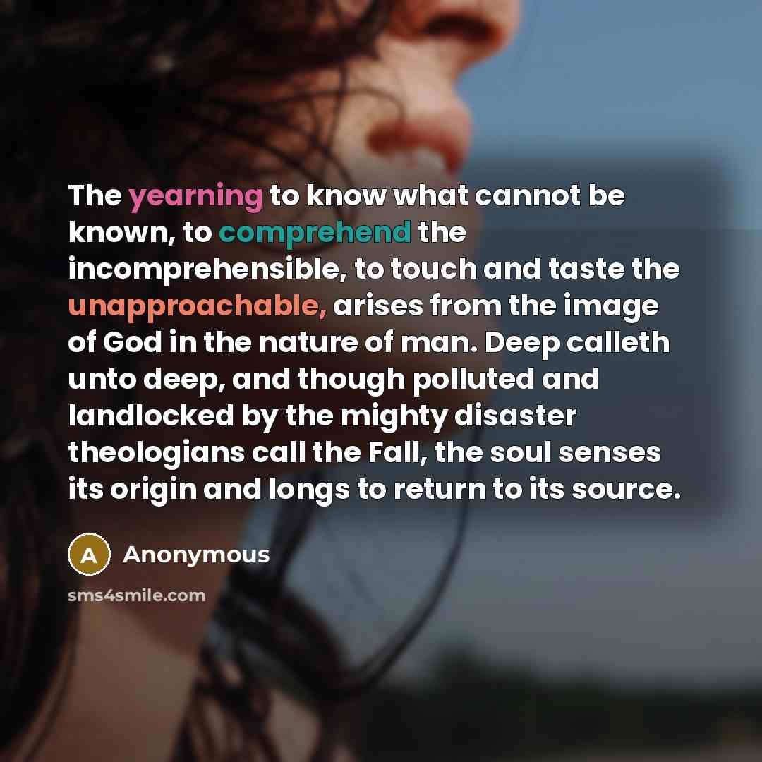 “The yearning to know what cannot be known, to comprehend the incomprehensible, to touch and taste the unapproachable, arises from the image of God in the nature of man. Deep calleth unto deep, and though polluted and landlocked by the mighty disaster theologians call the Fall, the soul senses its…” quote by Anonymous
