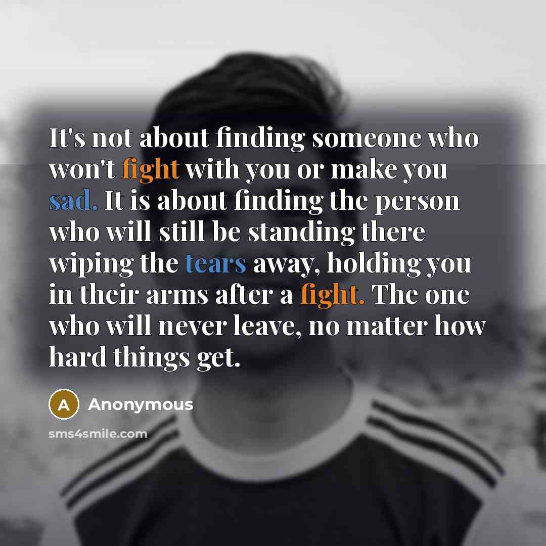 “It's not about finding someone who won't fight with you or make you sad. It is about finding the person who will still be standing there wiping the tears away, holding you in their arms after a fight. The one who will never leave, no matter how hard things get.” quote by Anonymous