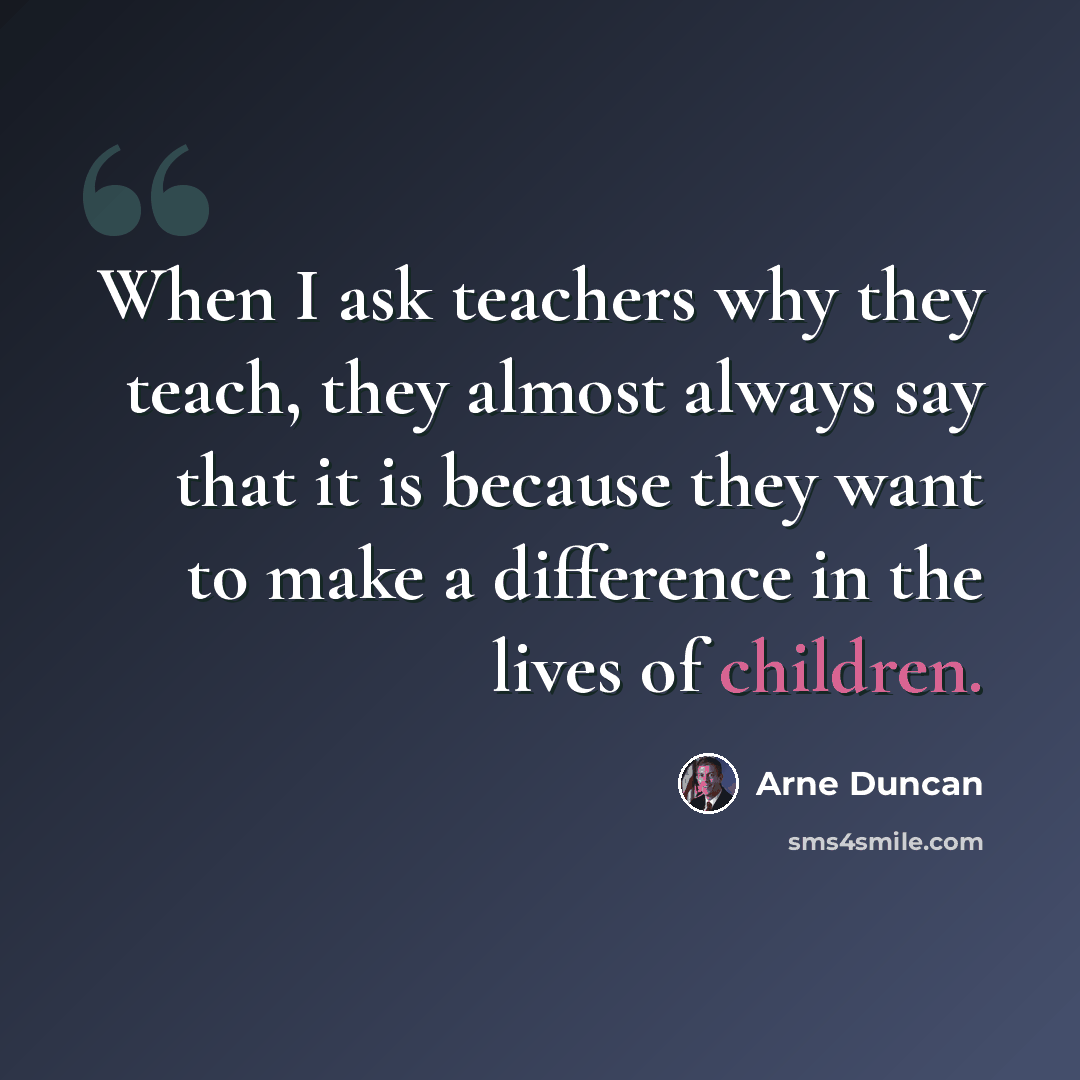 “When I ask teachers why they teach, they almost always say that it is because they want to make a difference in the lives of children.” quote by Arne Duncan