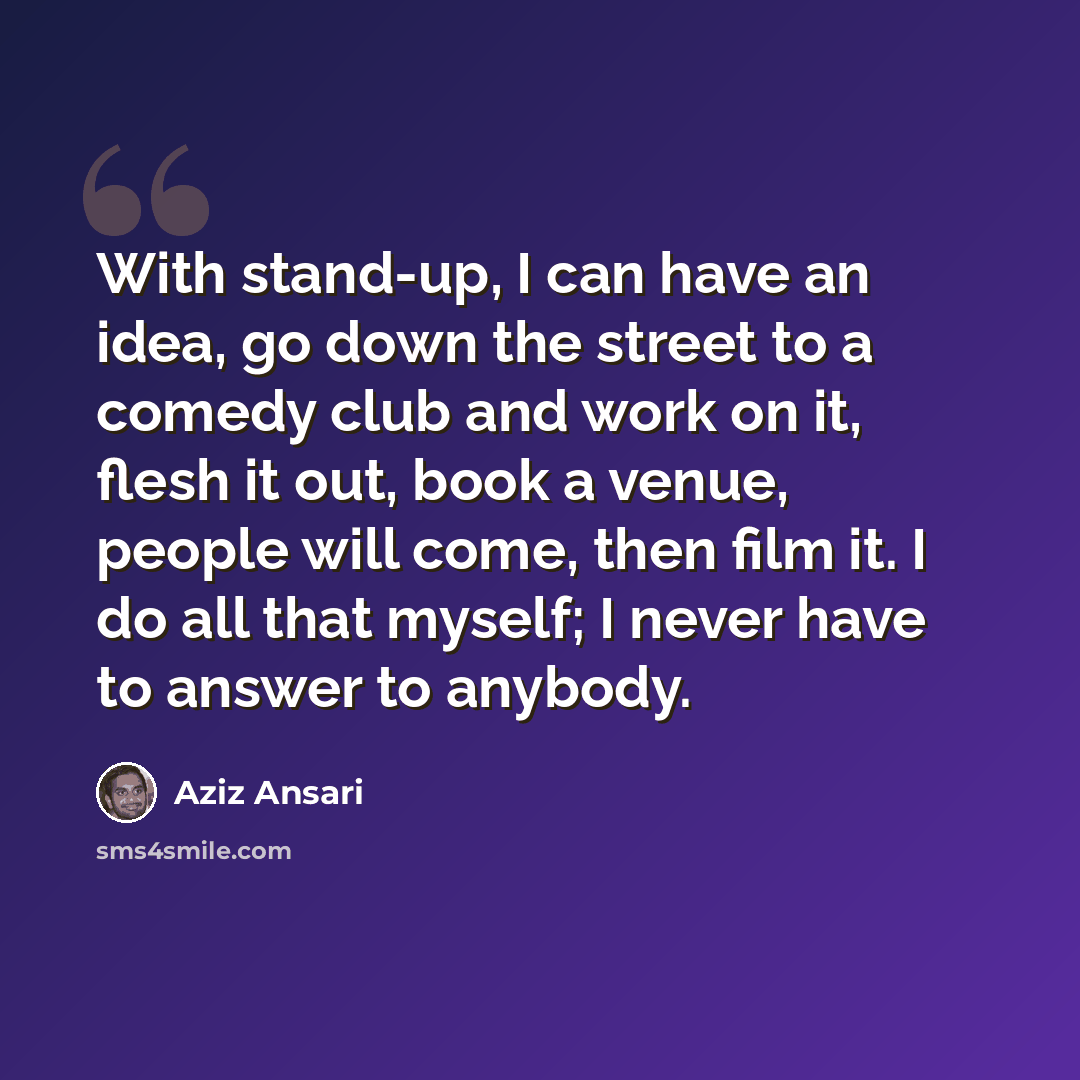 “With stand-up, I can have an idea, go down the street to a comedy club and work on it, flesh it out, book a venue, people will come, then film it. I do all that myself; I never have to answer to anybody.” quote by Aziz Ansari