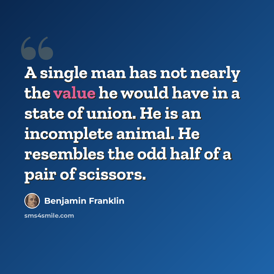 “A single man has not nearly the value he would have in a state of union. He is an incomplete animal. He resembles the odd half of a pair of scissors.” quote by Benjamin Franklin