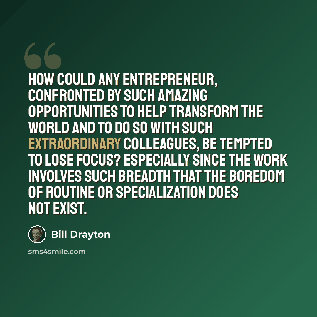 “How could any entrepreneur, confronted by such amazing opportunities to help transform the world and to do so with such extraordinary colleagues, be tempted to lose focus? Especially since the work involves such breadth that the boredom of routine or specialization does not exist.” quote by Bill Drayton