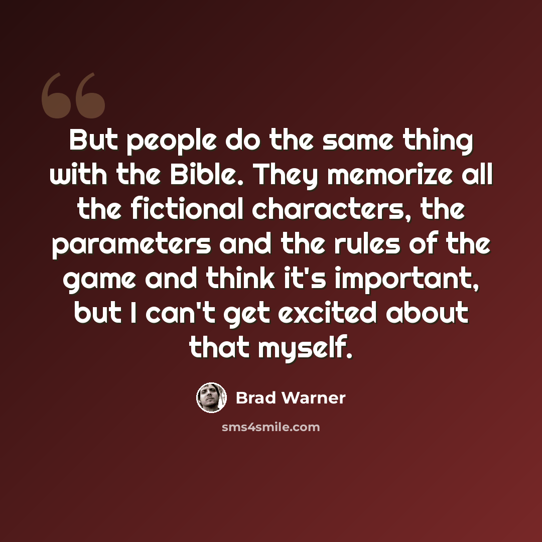 “But people do the same thing with the Bible. They memorize all the fictional characters, the parameters and the rules of the game and think it's important, but I can't get excited about that myself.” quote by Brad Warner