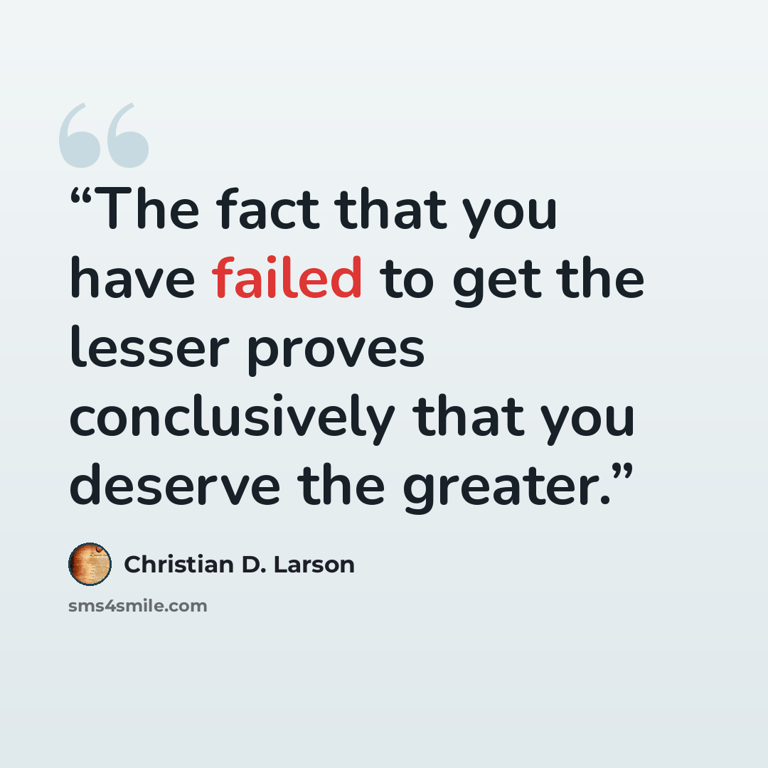 “The fact that you have failed to get the lesser proves conclusively that you deserve the greater.” quote by Christian D. Larson
