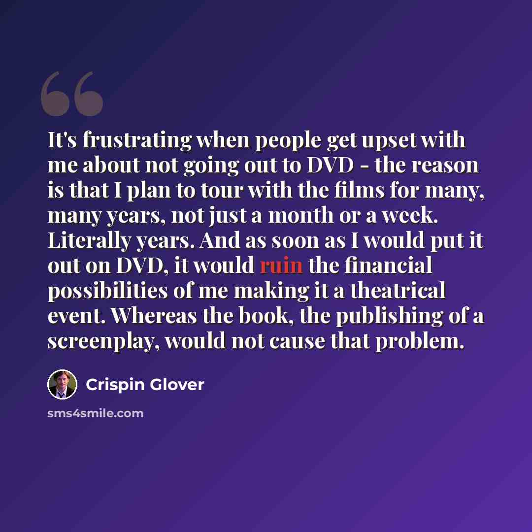 “It's frustrating when people get upset with me about not going out to DVD - the reason is that I plan to tour with the films for many, many years, not just a month or a week. Literally years. And as soon as I would put it out on DVD, it would ruin the financial possibilities of me making it a…” quote by Crispin Glover