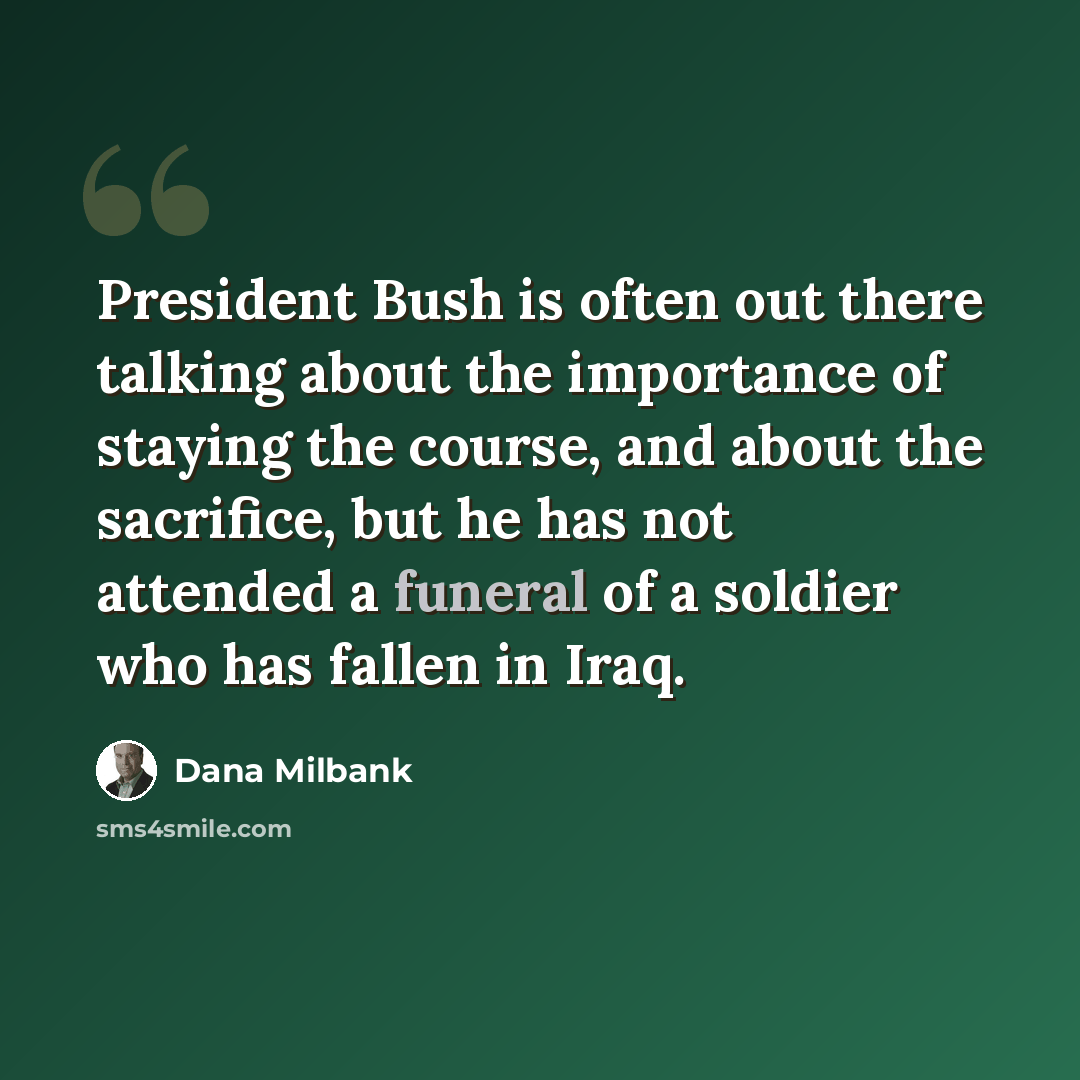 “President Bush is often out there talking about the importance of staying the course, and about the sacrifice, but he has not attended a funeral of a soldier who has fallen in Iraq.” quote by Dana Milbank