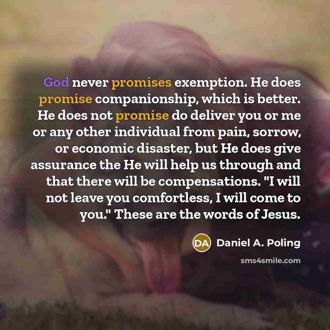 “God never promises exemption. He does promise companionship, which is better. He does not promise do deliver you or me or any other individual from pain, sorrow, or economic disaster, but He does give assurance the He will help us through and that there will be compensations. "I will not leave you…” quote by Daniel A. Poling
