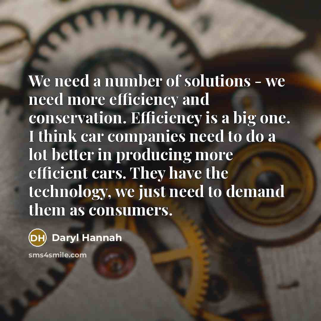 “We need a number of solutions - we need more efficiency and conservation. Efficiency is a big one. I think car companies need to do a lot better in producing more efficient cars. They have the technology, we just need to demand them as consumers.” quote by Daryl Hannah