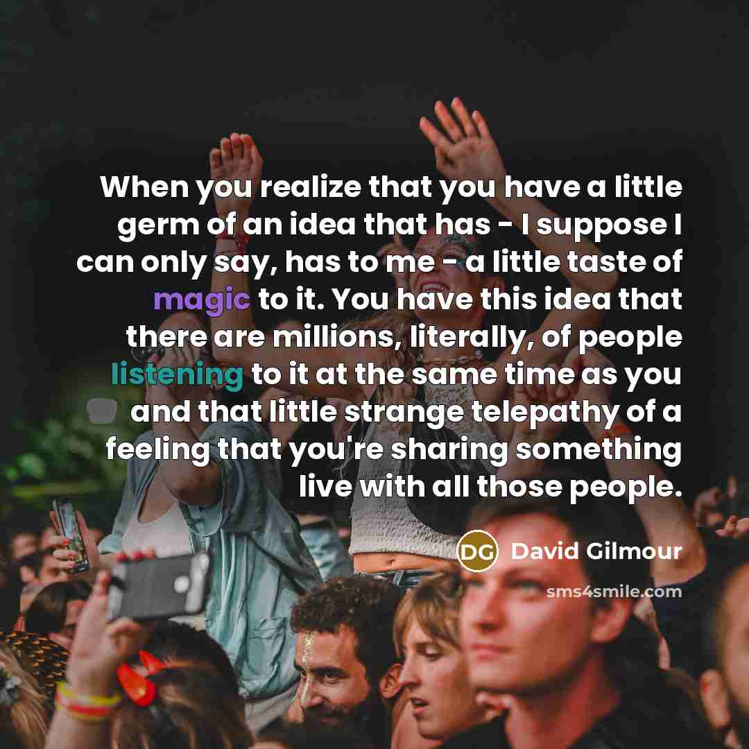 “When you realize that you have a little germ of an idea that has - I suppose I can only say, has to me - a little taste of magic to it. You have this idea that there are millions, literally, of people listening to it at the same time as you and that little strange telepathy of a feeling that…” quote by David Gilmour