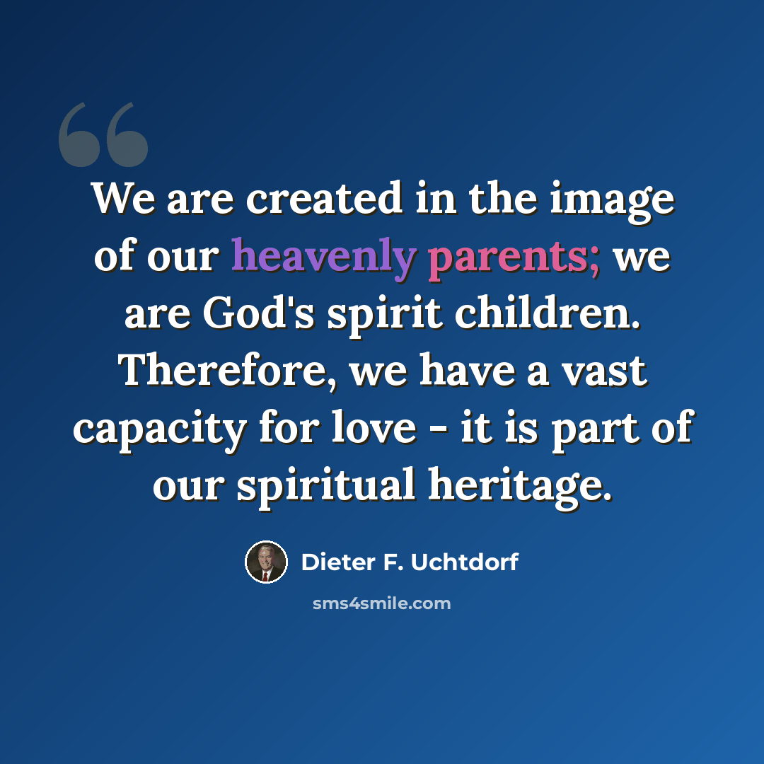 “We are created in the image of our heavenly parents; we are God's spirit children. Therefore, we have a vast capacity for love - it is part of our spiritual heritage.” quote by Dieter F. Uchtdorf