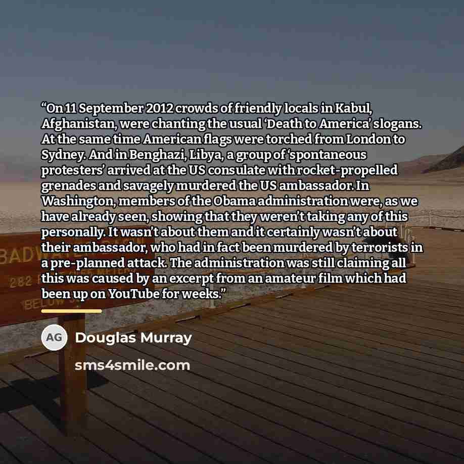 “On 11 September 2012 crowds of friendly locals in Kabul, Afghanistan, were chanting the usual ‘Death to America’ slogans. At the same time American flags were torched from London to Sydney. And in Benghazi, Libya, a group of ‘spontaneous protesters’ arrived at the US consulate with…” quote by Douglas Murray