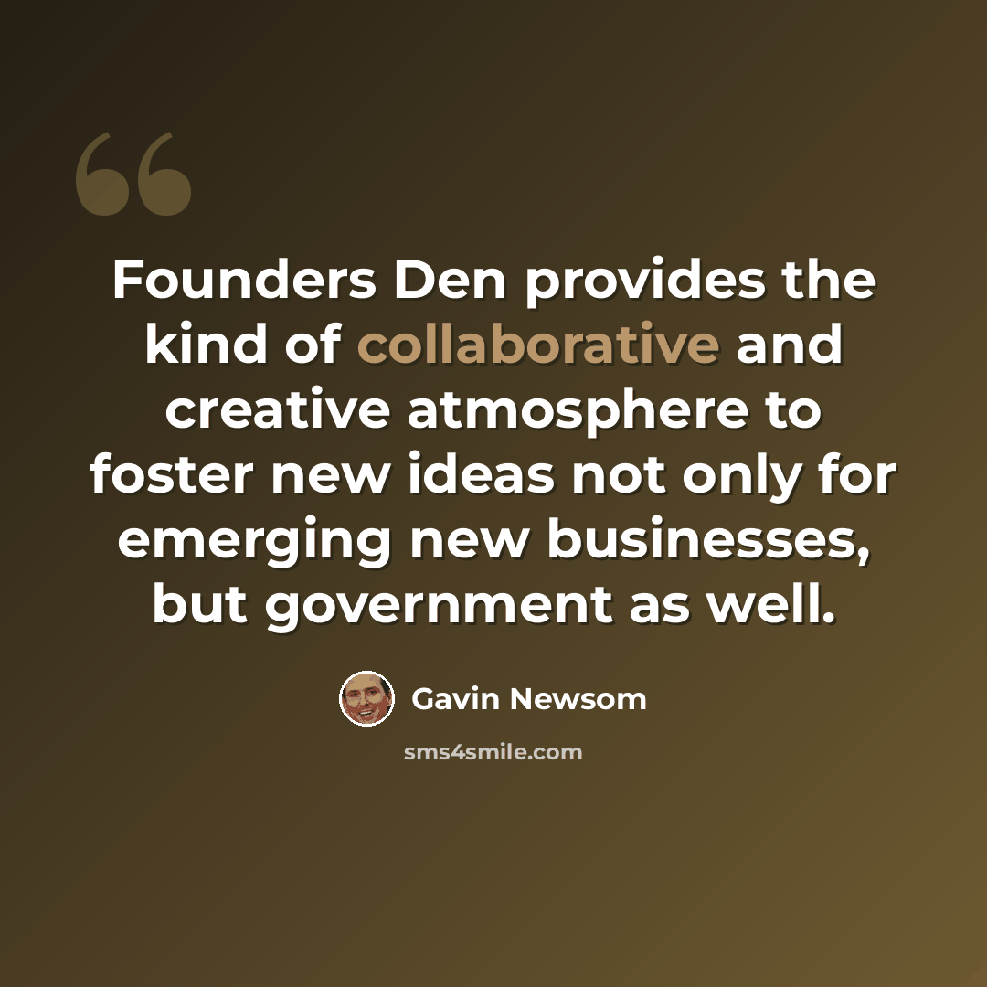 “Founders Den provides the kind of collaborative and creative atmosphere to foster new ideas not only for emerging new businesses, but government as well.” quote by Gavin Newsom