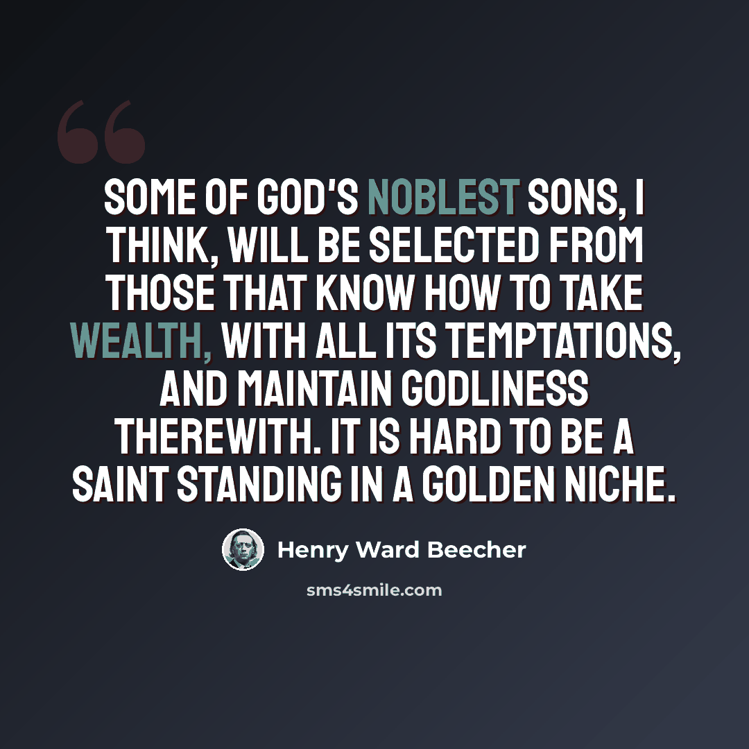 “Some of God's noblest sons, I think, will be selected from those that know how to take wealth, with all its temptations, and maintain godliness therewith. It is hard to be a saint standing in a golden niche.” quote by Henry Ward Beecher