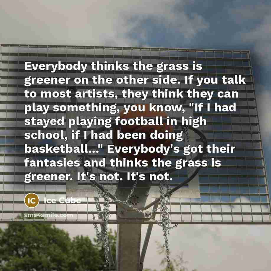 “Everybody thinks the grass is greener on the other side. If you talk to most artists, they think they can play something, you know, "If I had stayed playing football in high school, if I had been doing basketball..." Everybody's got their fantasies and thinks the grass is greener. It's not. It's…” quote by Ice Cube