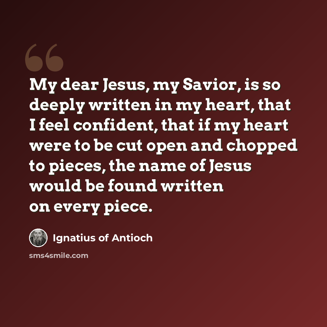 “My dear Jesus, my Savior, is so deeply written in my heart, that I feel confident, that if my heart were to be cut open and chopped to pieces, the name of Jesus would be found written on every piece.” quote by Ignatius of Antioch