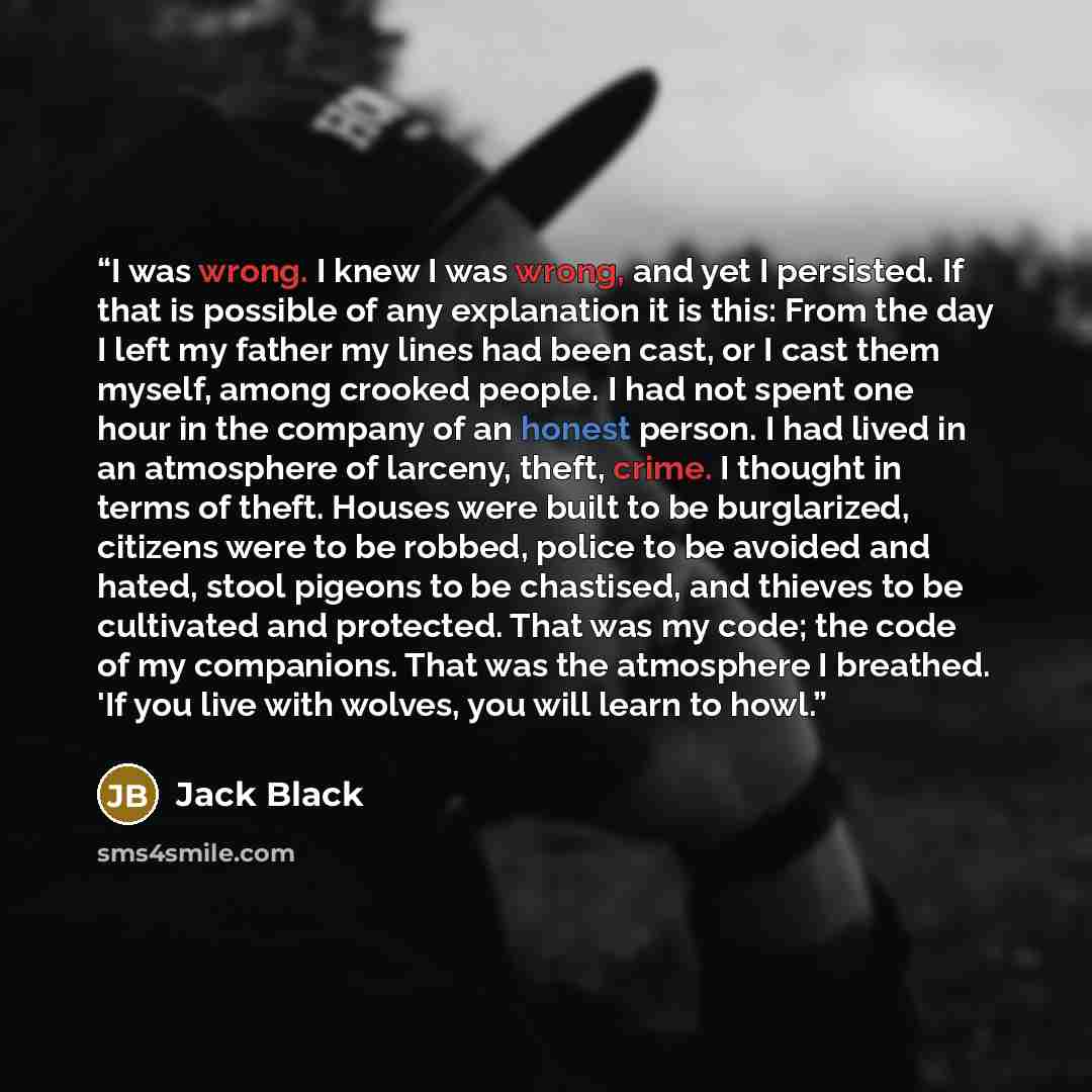 “I was wrong. I knew I was wrong, and yet I persisted. If that is possible of any explanation it is this: From the day I left my father my lines had been cast, or I cast them myself, among crooked people. I had not spent one hour in the company of an honest person. I had lived in an atmosphere of…” quote by Jack Black