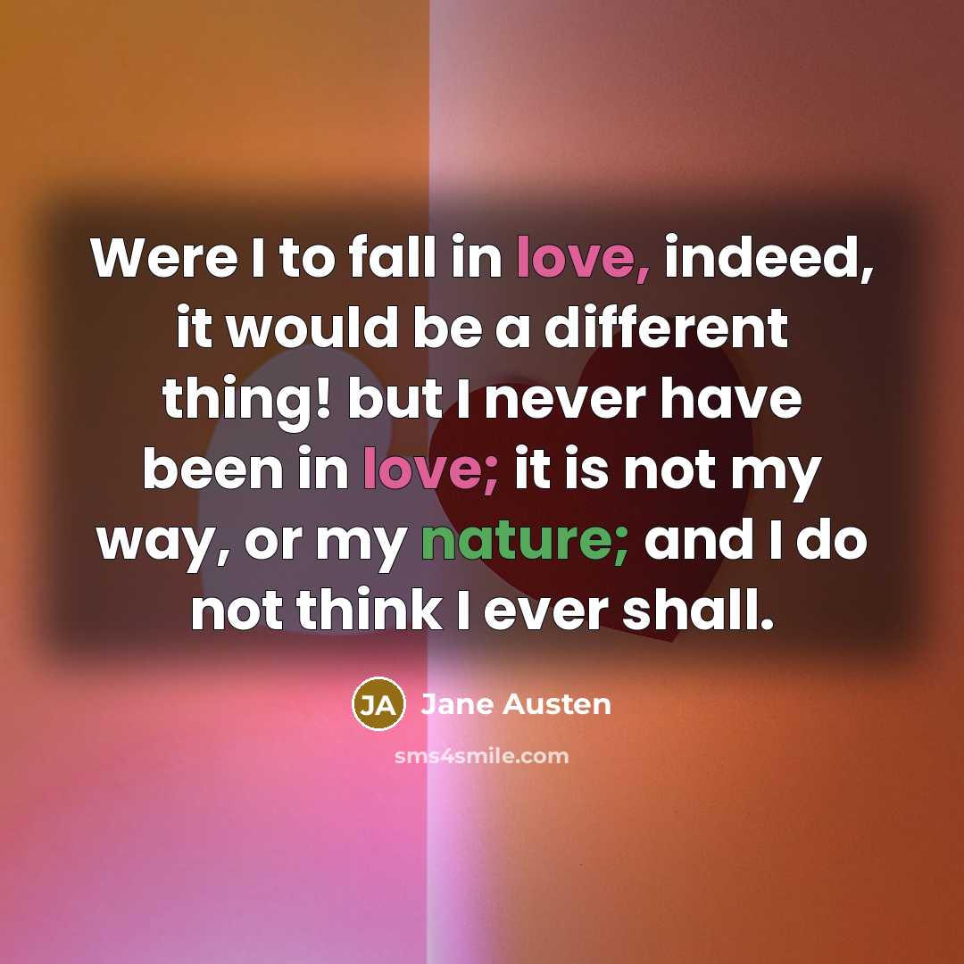“Were I to fall in love, indeed, it would be a different thing! but I never have been in love; it is not my way, or my nature; and I do not think I ever shall.” quote by Jane Austen