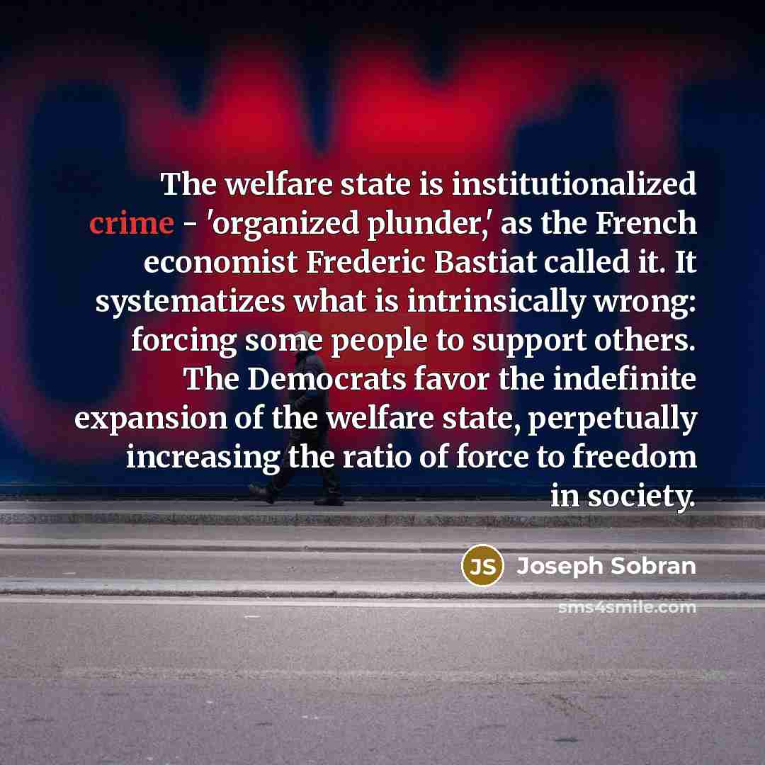 “The welfare state is institutionalized crime - 'organized plunder,' as the French economist Frederic Bastiat called it. It systematizes what is intrinsically wrong: forcing some people to support others. The Democrats favor the indefinite expansion of the welfare state, perpetually increasing the…” quote by Joseph Sobran