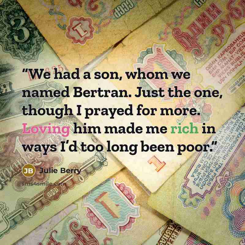 “We had a son, whom we named Bertran. Just the one, though I prayed for more. Loving him made me rich in ways I’d too long been poor.” quote by Julie Berry