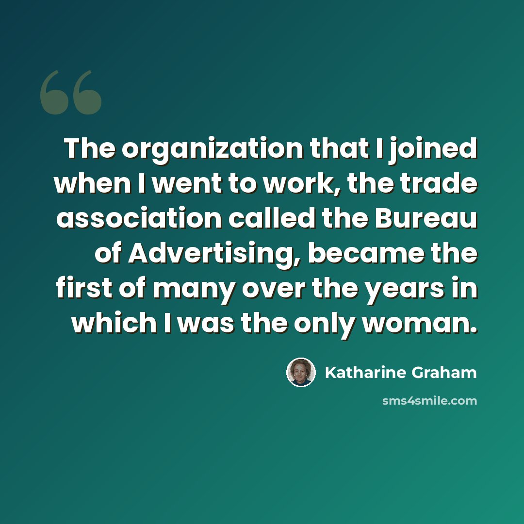 “The organization that I joined when I went to work, the trade association called the Bureau of Advertising, became the first of many over the years in which I was the only woman.” quote by Katharine Graham
