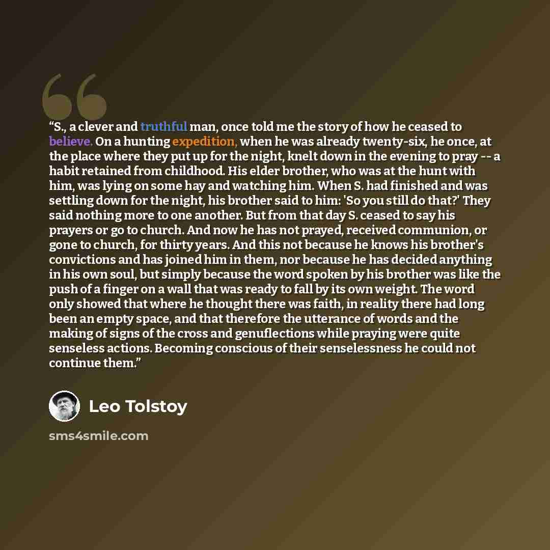 “S., a clever and truthful man, once told me the story of how he ceased to believe. On a hunting expedition, when he was already twenty-six, he once, at the place where they put up for the night, knelt down in the evening to pray -- a habit retained from childhood. His elder brother, who was at the…” quote by Leo Tolstoy