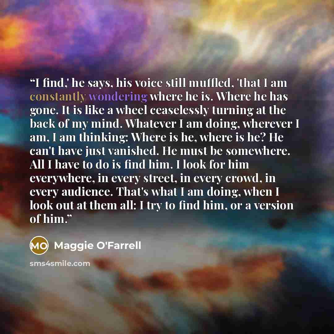 “I find,' he says, his voice still muffled, 'that I am constantly wondering where he is. Where he has gone. It is like a wheel ceaselessly turning at the back of my mind. Whatever I am doing, wherever I am, I am thinking: Where is he, where is he? He can't have just vanished. He must be somewhere…” quote by Maggie O'Farrell