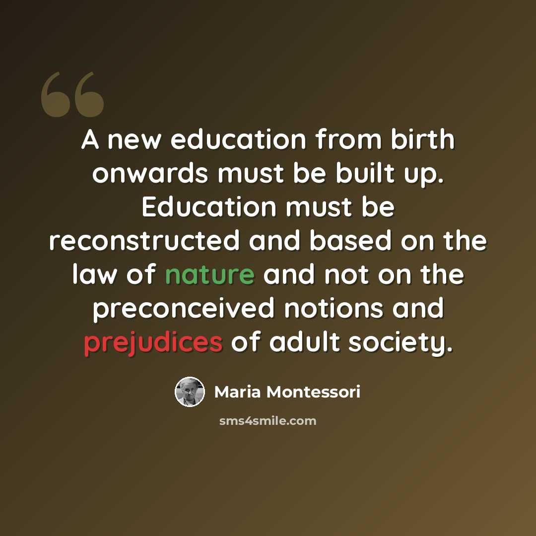 “A new education from birth onwards must be built up. Education must be reconstructed and based on the law of nature and not on the preconceived notions and prejudices of adult society.” quote by Maria Montessori