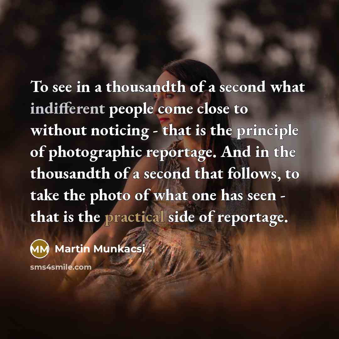 “To see in a thousandth of a second what indifferent people come close to without noticing - that is the principle of photographic reportage. And in the thousandth of a second that follows, to take the photo of what one has seen - that is the practical side of reportage.” quote by Martin Munkacsi