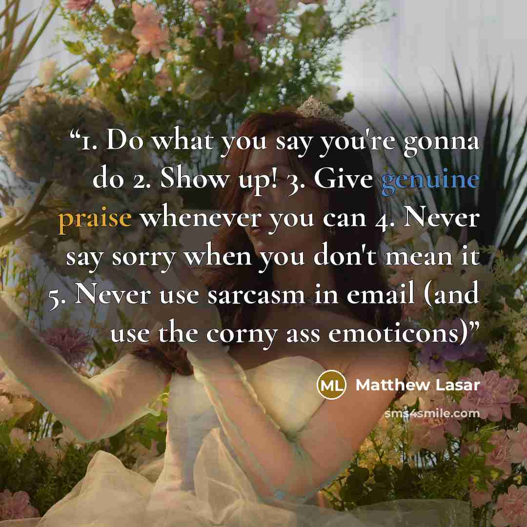 “1. Do what you say you're gonna do 2. Show up! 3. Give genuine praise whenever you can 4. Never say sorry when you don't mean it 5. Never use sarcasm in email (and use the corny ass emoticons)” quote by Matthew Lasar