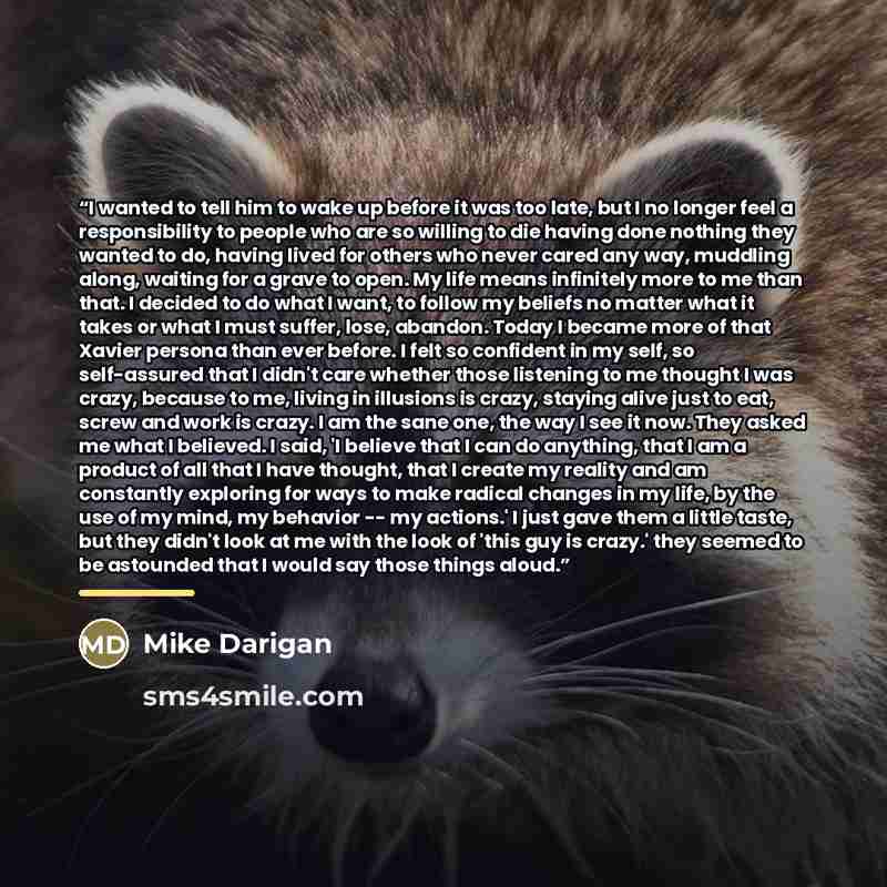 “I wanted to tell him to wake up before it was too late, but I no longer feel a responsibility to people who are so willing to die having done nothing they wanted to do, having lived for others who never cared any way, muddling along, waiting for a grave to open. My life means infinitely more to me…” quote by Mike Darigan