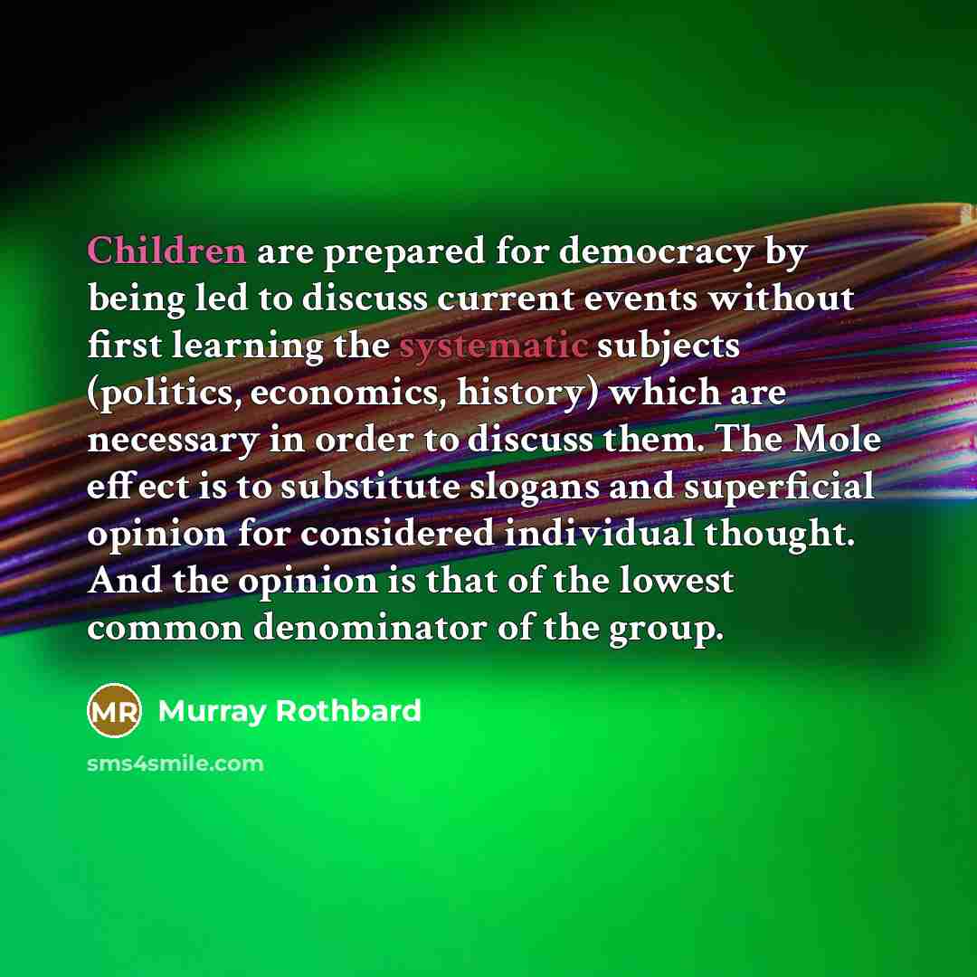 “Children are prepared for democracy by being led to discuss current events without first learning the systematic subjects (politics, economics, history) which are necessary in order to discuss them. The Mole effect is to substitute slogans and superficial opinion for considered individual thought…” quote by Murray Rothbard