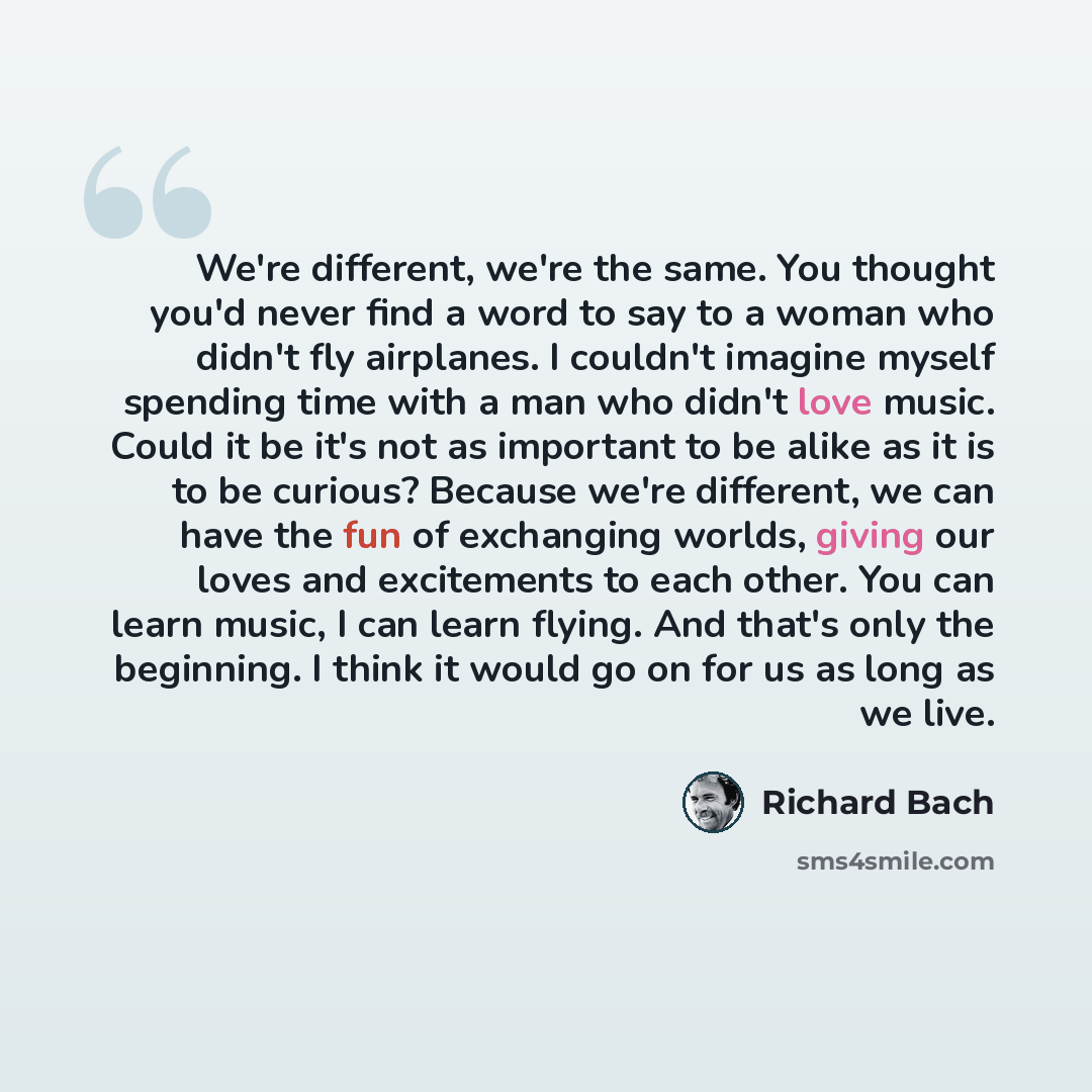 “We're different, we're the same. You thought you'd never find a word to say to a woman who didn't fly airplanes. I couldn't imagine myself spending time with a man who didn't love music. Could it be it's not as important to be alike as it is to be curious? Because we're different, we can have the…” quote by Richard Bach