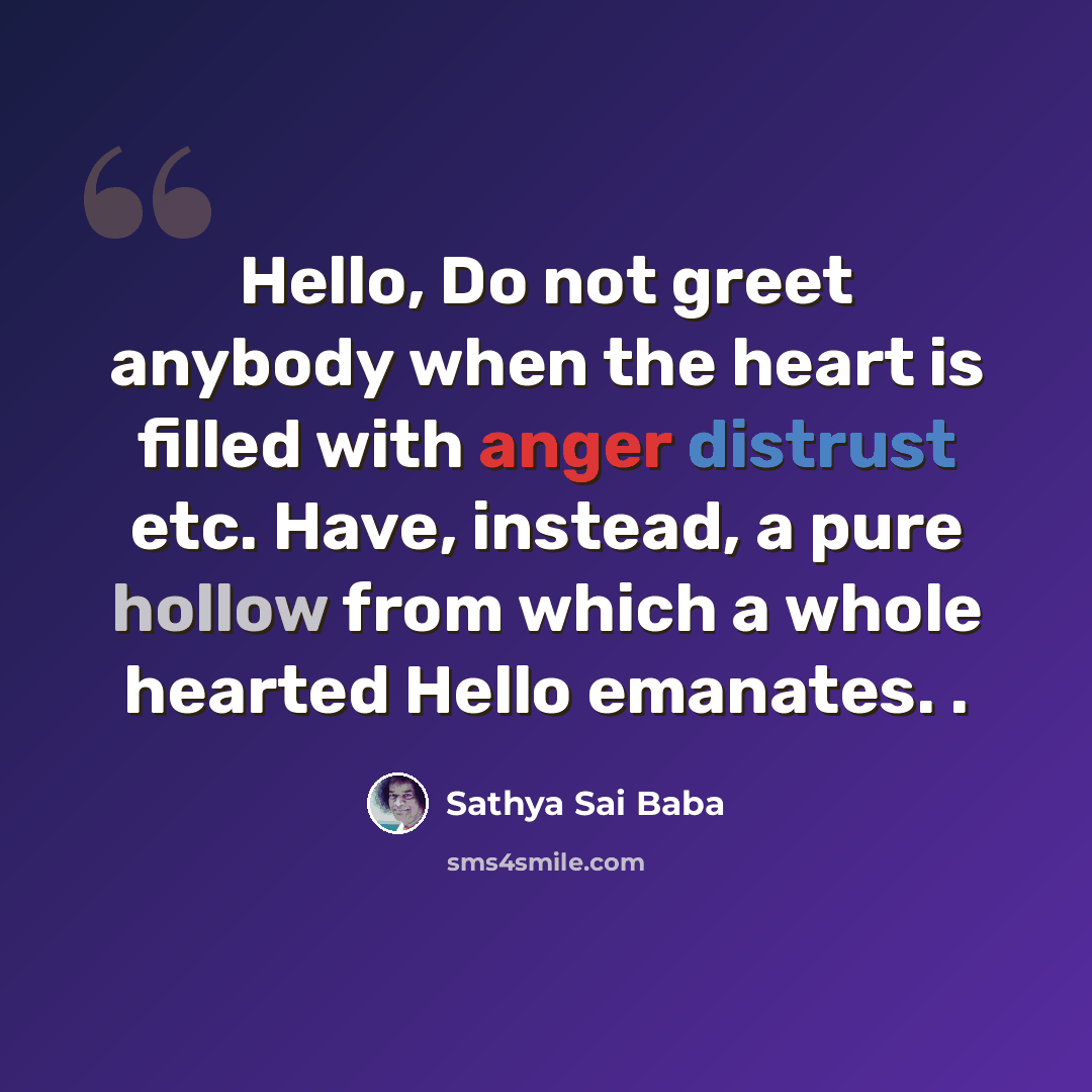 “Hello, Do not greet anybody when the heart is filled with anger distrust etc. Have, instead, a pure hollow from which a whole hearted Hello emanates. .” quote by Sathya Sai Baba