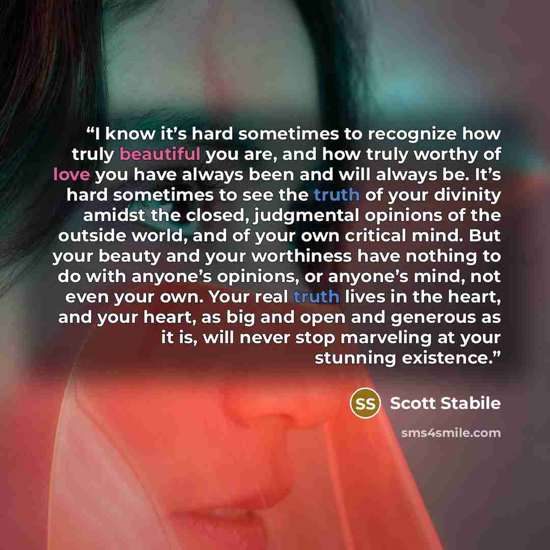 “I know it’s hard sometimes to recognize how truly beautiful you are, and how truly worthy of love you have always been and will always be. It’s hard sometimes to see the truth of your divinity amidst the closed, judgmental opinions of the outside world, and of your own critical mind. But your…” quote by Scott Stabile