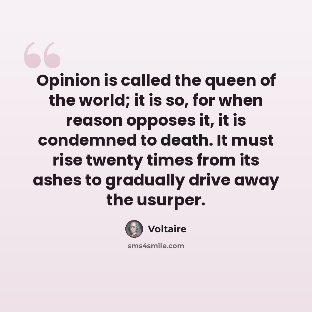 “Opinion is called the queen of the world; it is so, for when reason opposes it, it is condemned to death. It must rise twenty times from its ashes to gradually drive away the usurper.” quote by Voltaire