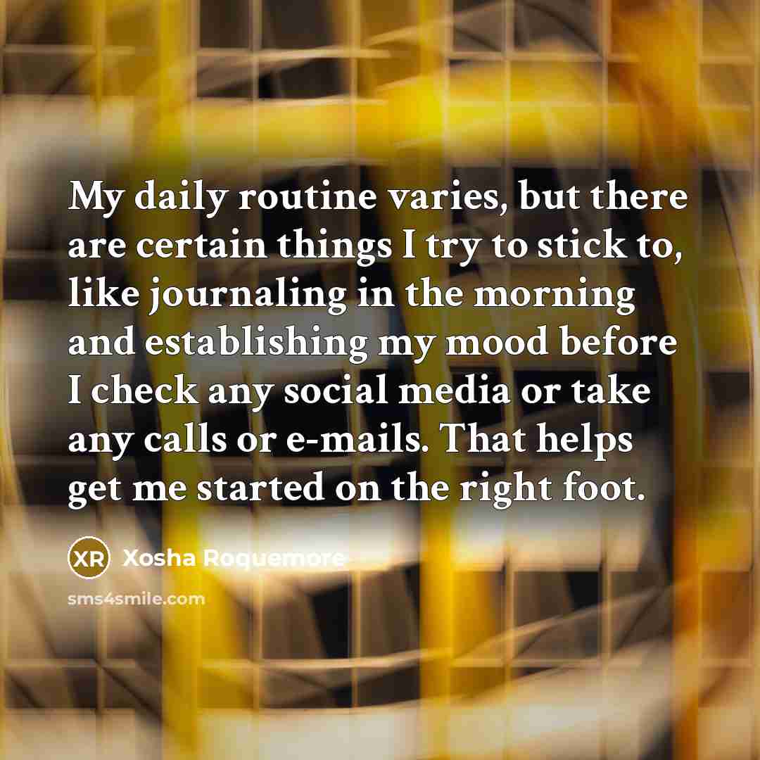 “My daily routine varies, but there are certain things I try to stick to, like journaling in the morning and establishing my mood before I check any social media or take any calls or e-mails. That helps get me started on the right foot.” quote by Xosha Roquemore