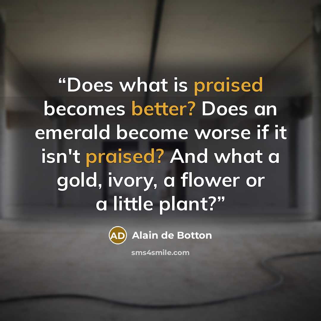 “Does what is praised becomes better? Does an emerald become worse if it isn't praised? And what a gold, ivory, a flower or a little plant?” quote by Alain de Botton