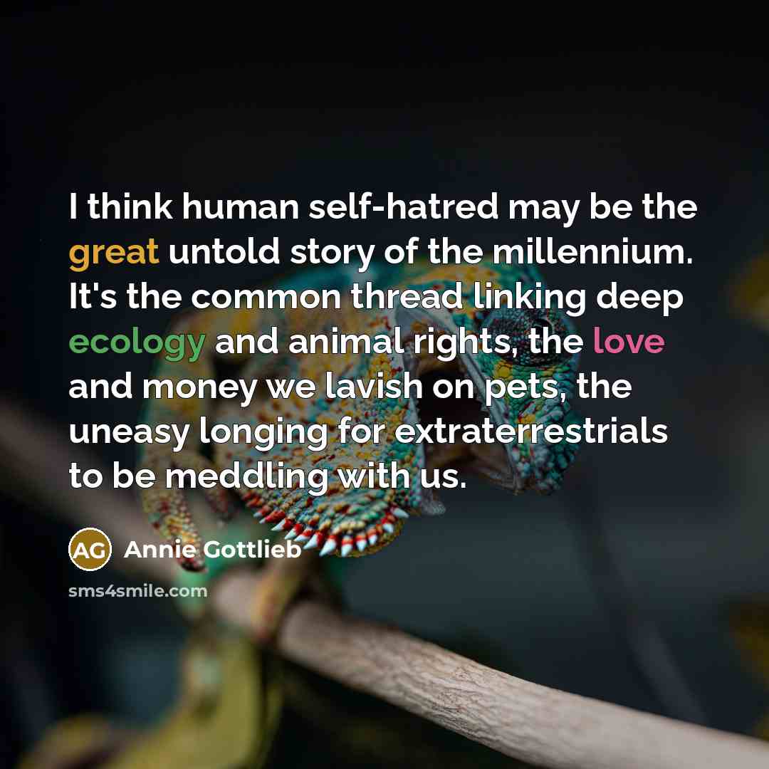 “I think human self-hatred may be the great untold story of the millennium. It's the common thread linking deep ecology and animal rights, the love and money we lavish on pets, the uneasy longing for extraterrestrials to be meddling with us.” quote by Annie Gottlieb