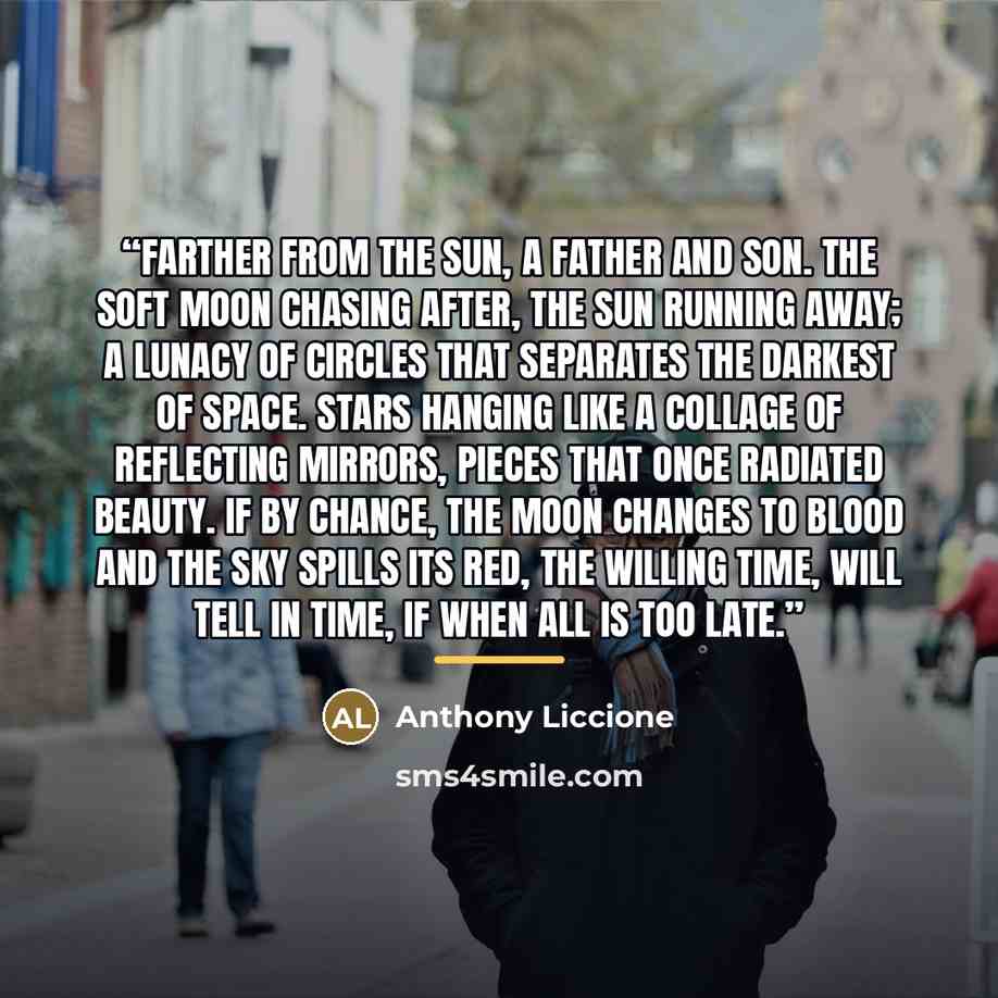 “Farther from the sun, a father and son. The soft moon chasing after, the sun running away; a lunacy of circles that separates the darkest of space. Stars hanging like a collage of reflecting mirrors, pieces that once radiated beauty. If by chance, the moon changes to blood and the sky spills its…” quote by Anthony Liccione