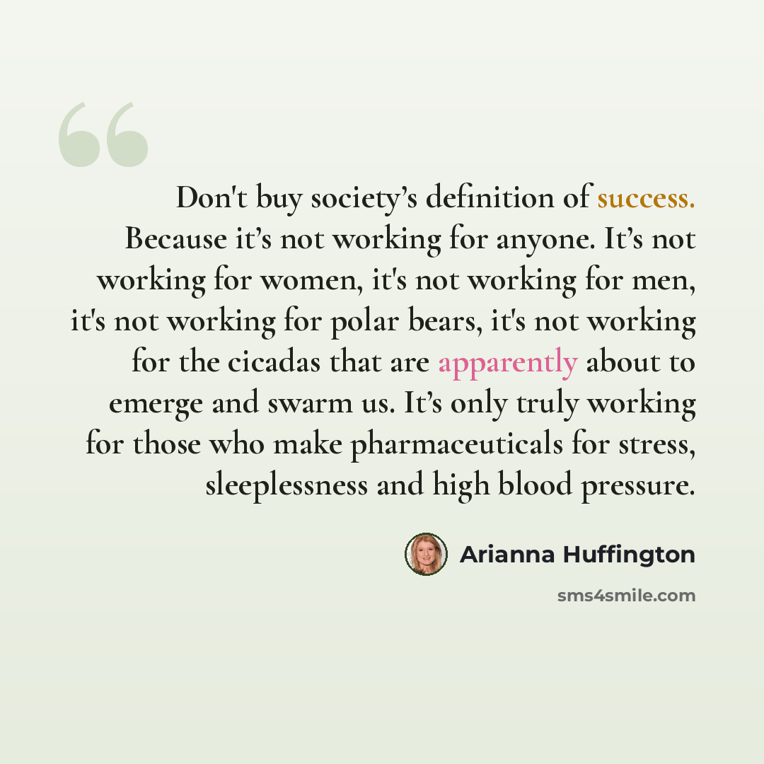 “Don't buy society’s definition of success. Because it’s not working for anyone. It’s not working for women, it's not working for men, it's not working for polar bears, it's not working for the cicadas that are apparently about to emerge and swarm us. It’s only truly working for those who make…” quote by Arianna Huffington
