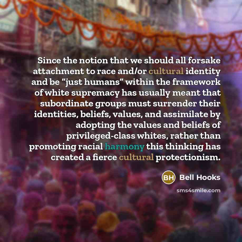 “Since the notion that we should all forsake attachment to race and/or cultural identity and be “just humans” within the framework of white supremacy has usually meant that subordinate groups must surrender their identities, beliefs, values, and assimilate by adopting the values and beliefs of…” quote by Bell Hooks