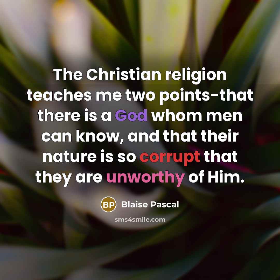 “The Christian religion teaches me two points-that there is a God whom men can know, and that their nature is so corrupt that they are unworthy of Him.” quote by Blaise Pascal