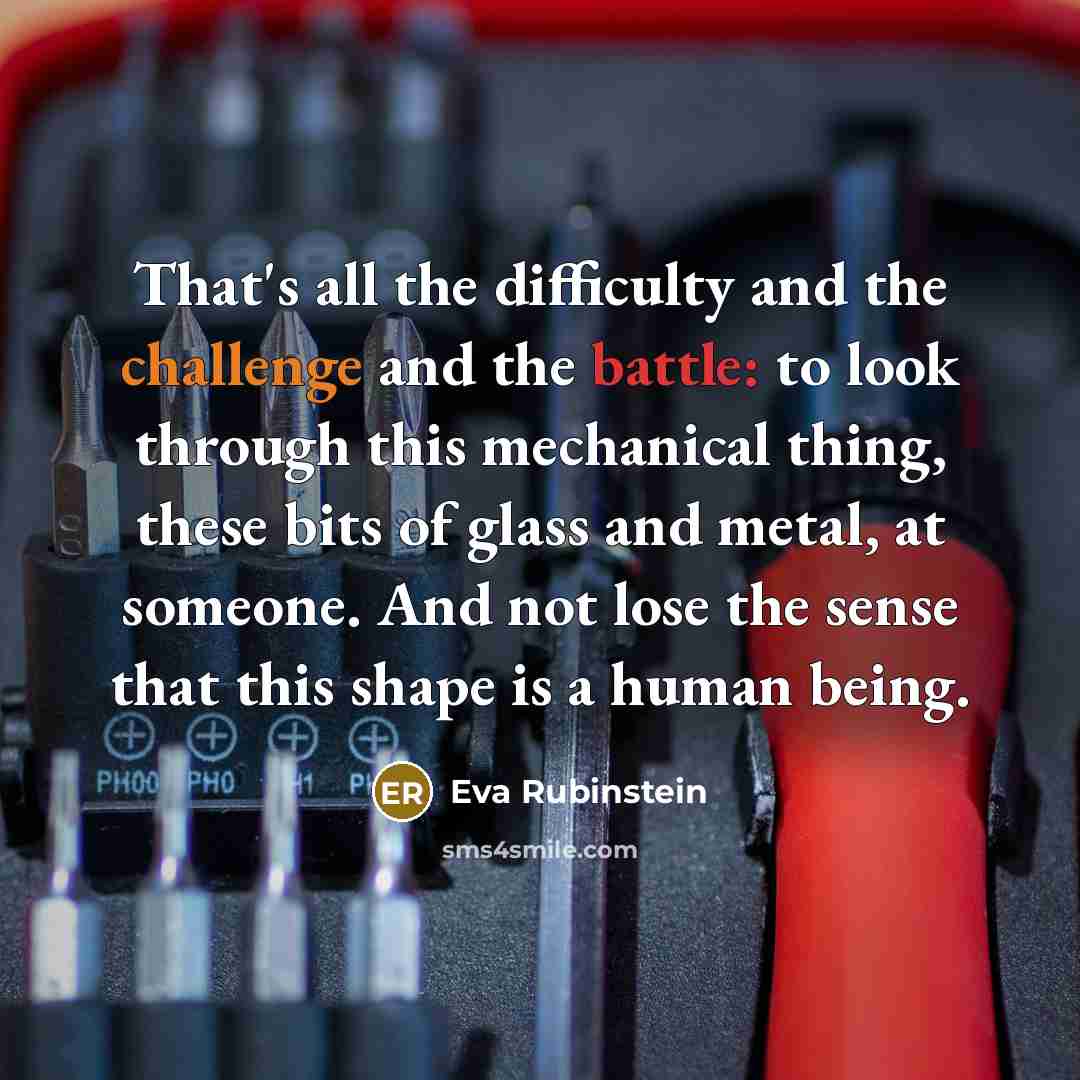 “That's all the difficulty and the challenge and the battle: to look through this mechanical thing, these bits of glass and metal, at someone. And not lose the sense that this shape is a human being.” quote by Eva Rubinstein
