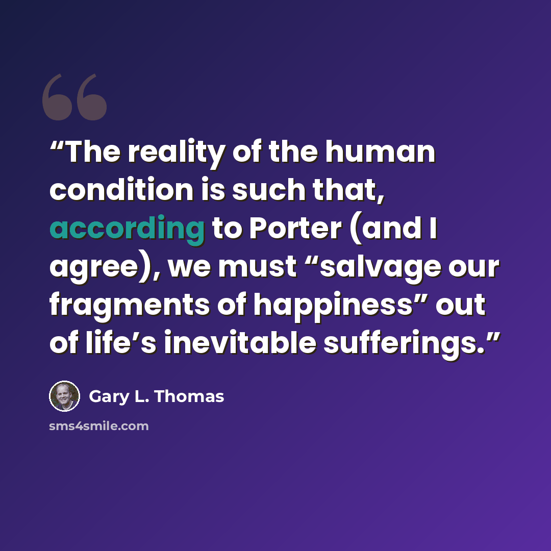 “The reality of the human condition is such that, according to Porter (and I agree), we must “salvage our fragments of happiness” out of life’s inevitable sufferings.” quote by Gary L. Thomas