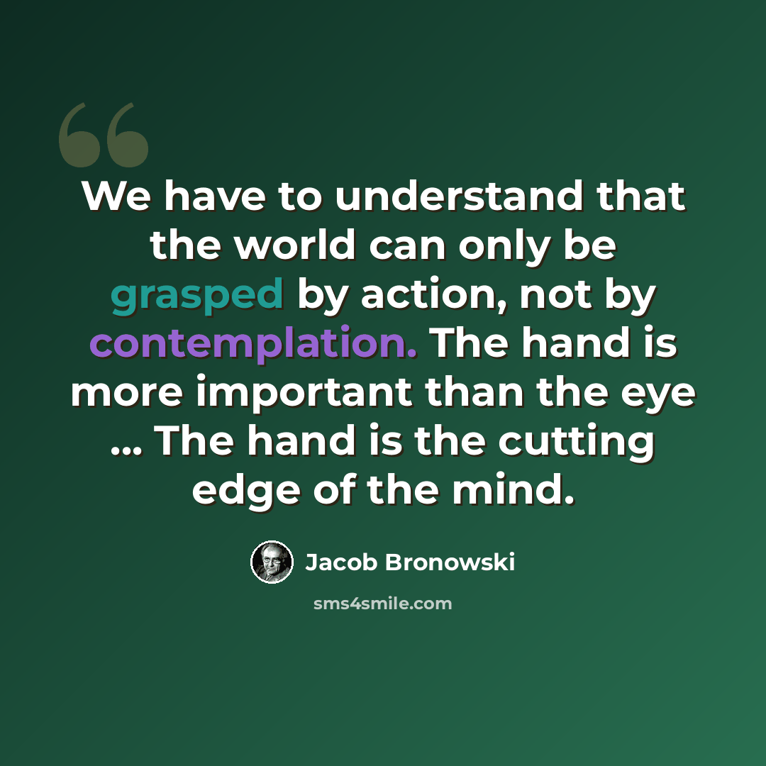 “We have to understand that the world can only be grasped by action, not by contemplation. The hand is more important than the eye ... The hand is the cutting edge of the mind.” quote by Jacob Bronowski