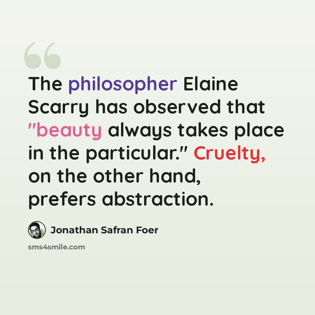 “The philosopher Elaine Scarry has observed that "beauty always takes place in the particular." Cruelty, on the other hand, prefers abstraction.” quote by Jonathan Safran Foer