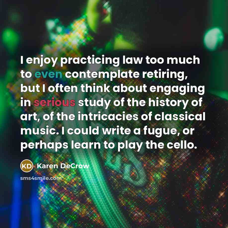 “I enjoy practicing law too much to even contemplate retiring, but I often think about engaging in serious study of the history of art, of the intricacies of classical music. I could write a fugue, or perhaps learn to play the cello.” quote by Karen DeCrow