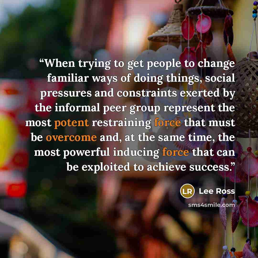 “When trying to get people to change familiar ways of doing things, social pressures and constraints exerted by the informal peer group represent the most potent restraining force that must be overcome and, at the same time, the most powerful inducing force that can be exploited to achieve success.” quote by Lee Ross
