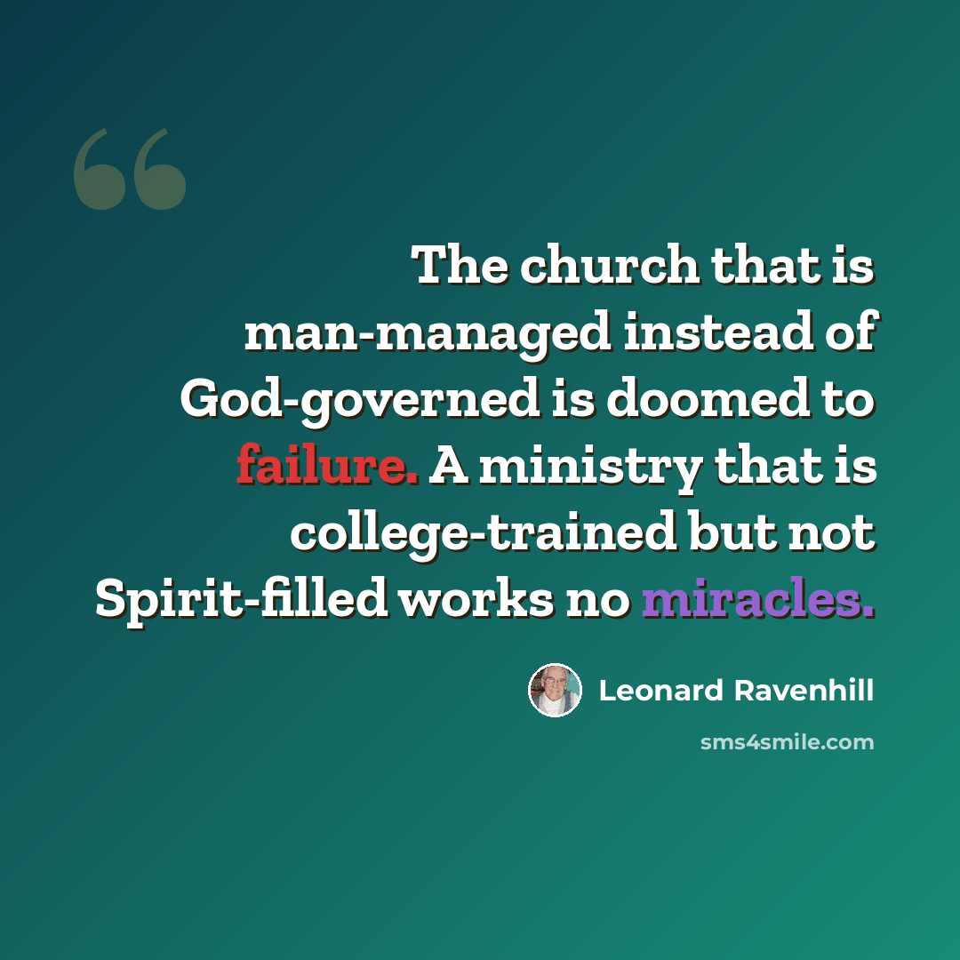 “The church that is man-managed instead of God-governed is doomed to failure. A ministry that is college-trained but not Spirit-filled works no miracles.” quote by Leonard Ravenhill