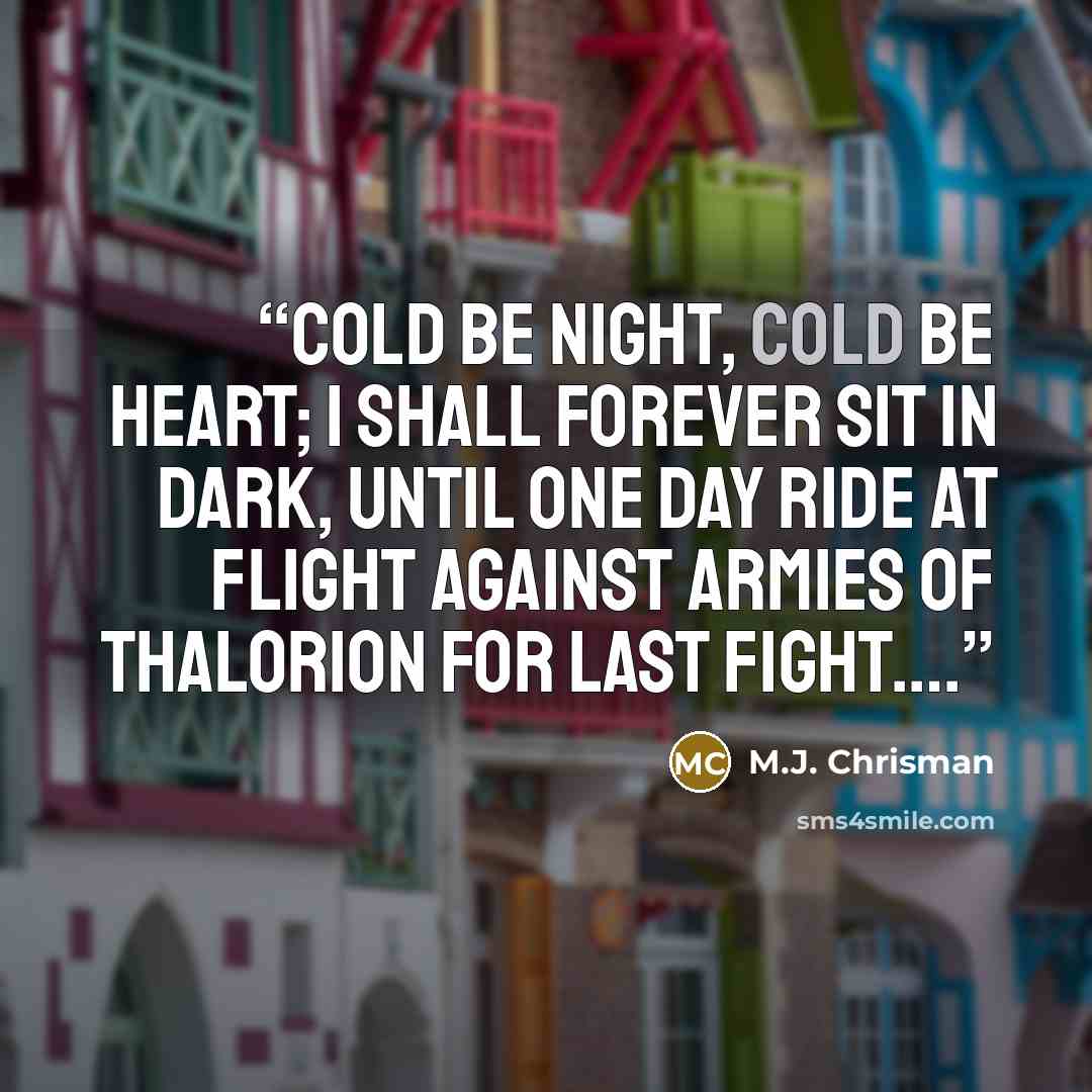 “Cold be night, cold be heart; I shall forever sit in dark, Until one day ride at Flight Against armies of Thalorion For last fight….” quote by M.J. Chrisman